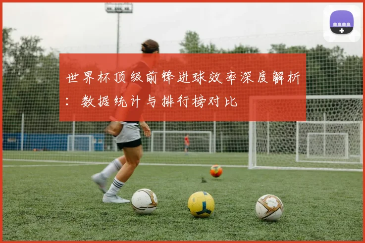 世界杯顶级前锋进球效率深度解析：数据统计与排行榜对比