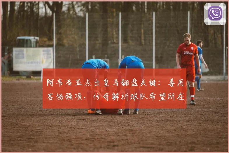 阿韦洛亚点出皇马翻盘关键：善用客场强项，传奇解析球队希望所在