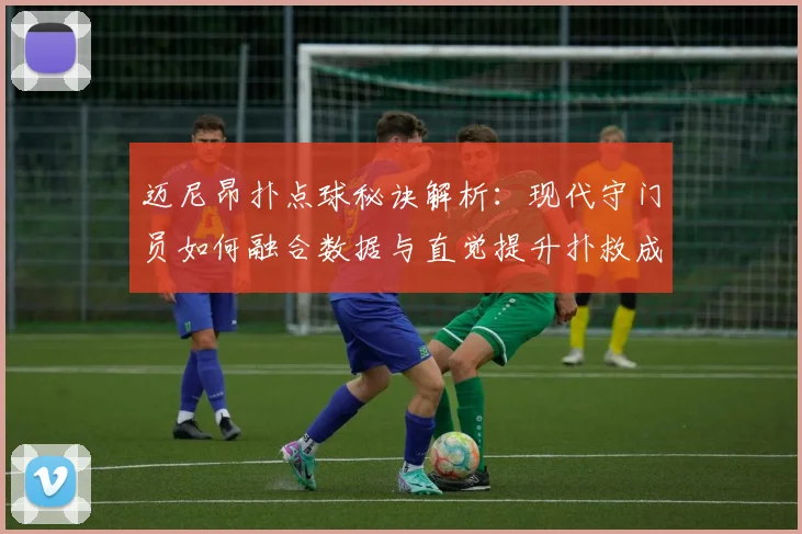 迈尼昂扑点球秘诀解析:现代守门员如何融合数据与直觉提升扑救成功率