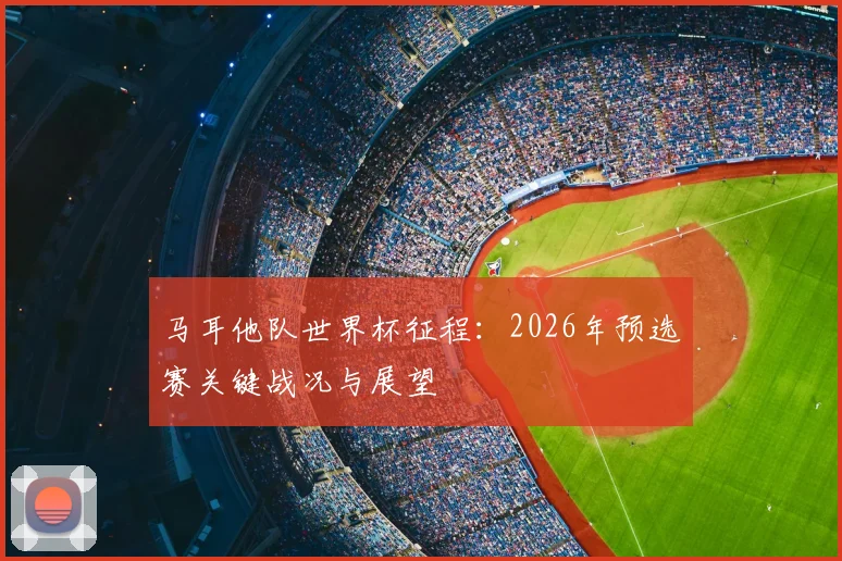 马耳他队世界杯征程:2026年预选赛关键战况与展望