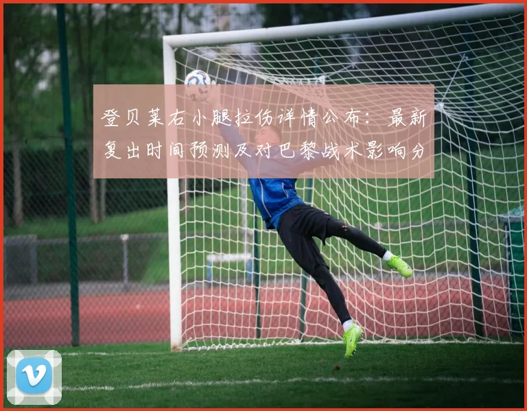 登贝莱右小腿拉伤详情公布：最新复出时间预测及对巴黎战术影响分析